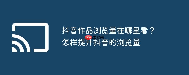 抖音作品浏览量在哪里看?怎样提升抖音的浏览量
