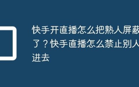 快手开直播怎么把熟人屏蔽了？快手直播怎么禁止别人进去
