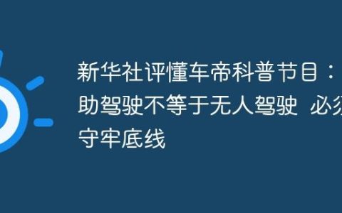 新华社评懂车帝科普节目：辅助驾驶不等于无人驾驶  必须守牢底线