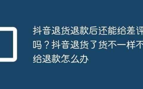 抖音退货退款后还能给差评吗？抖音退货了货不一样不给退款怎么办