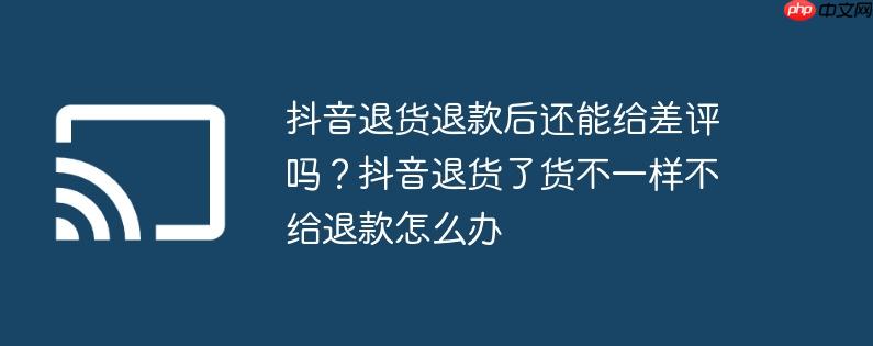 抖音退货退款后还能给差评吗?抖音退货了货不一样不给退款怎么办