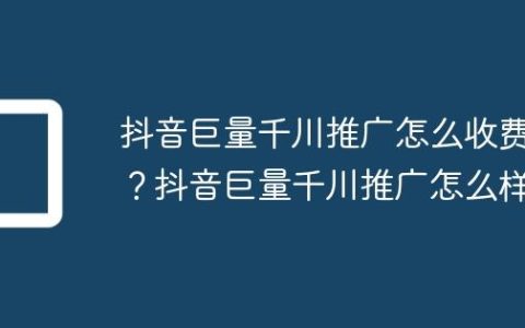 抖音巨量千川推广怎么收费？抖音巨量千川推广怎么样