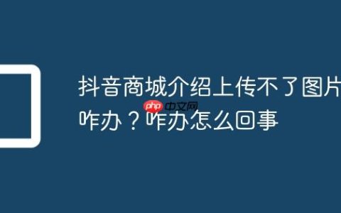 抖音商城介绍上传不了图片咋办？抖音商城介绍上传不了图片咋办怎么回事