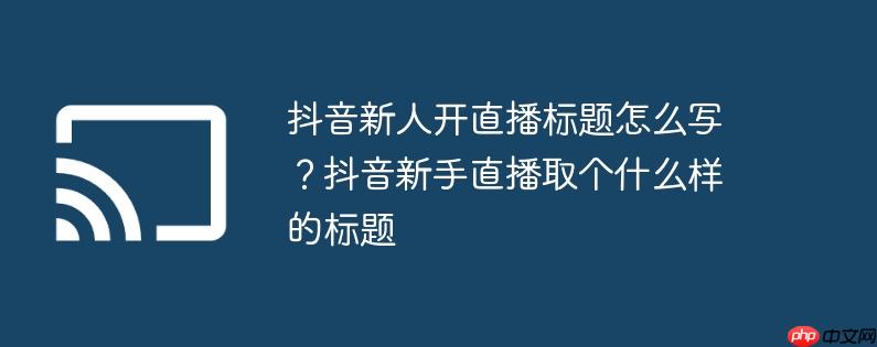 抖音新人开直播标题怎么写?抖音新手直播取个什么样的标题