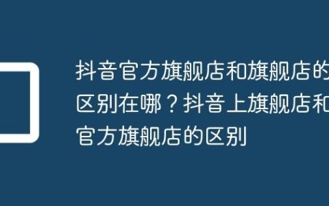 抖音官方旗舰店和旗舰店的区别在哪？抖音上旗舰店和官方旗舰店的区别