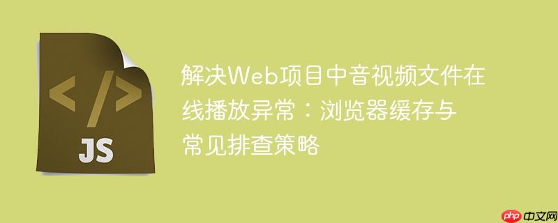 解决Web项目中音视频文件在线播放异常:浏览器缓存与常见排查策略