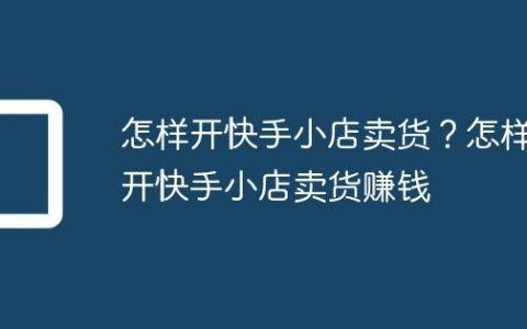 怎样开快手小店卖货？怎样开快手小店卖货赚钱