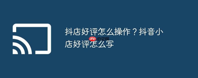 抖店好评怎么操作?抖音小店好评怎么写