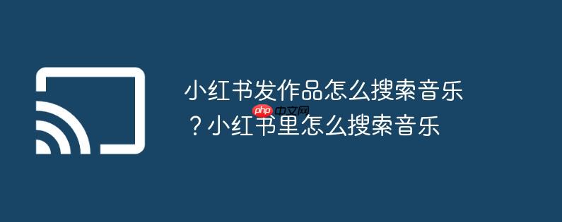 小红书发作品怎么搜索音乐？小红书里怎么搜索音乐