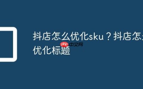 抖店怎么优化sku？抖店怎么优化标题