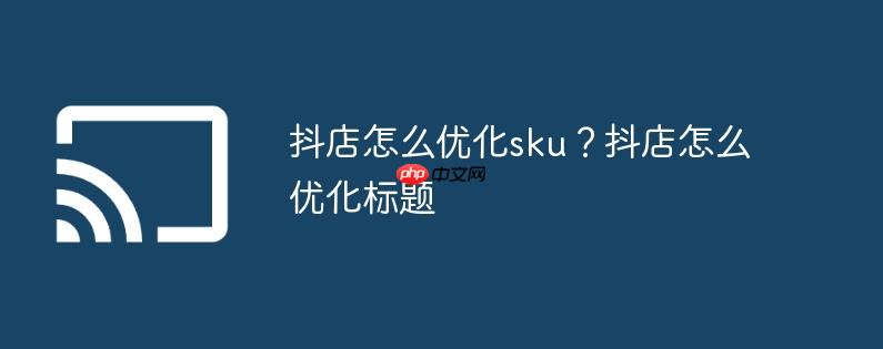 抖店怎么优化sku?抖店怎么优化标题