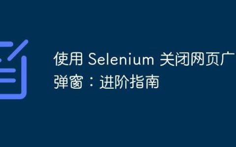 使用 Selenium 关闭网页广告弹窗：进阶指南