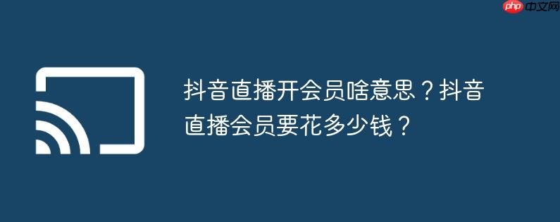 抖音直播开会员啥意思?抖音直播会员要花多少钱?