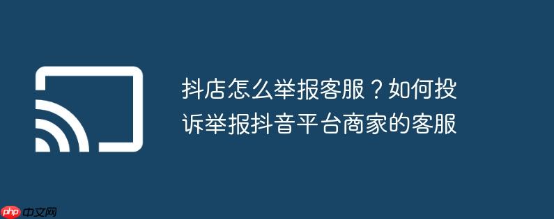 抖店怎么举报客服?如何投诉举报抖音平台商家的客服