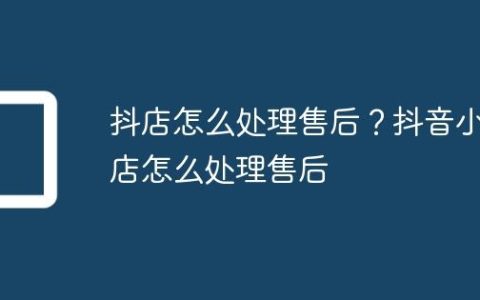 抖店怎么处理售后？抖音小店怎么处理售后