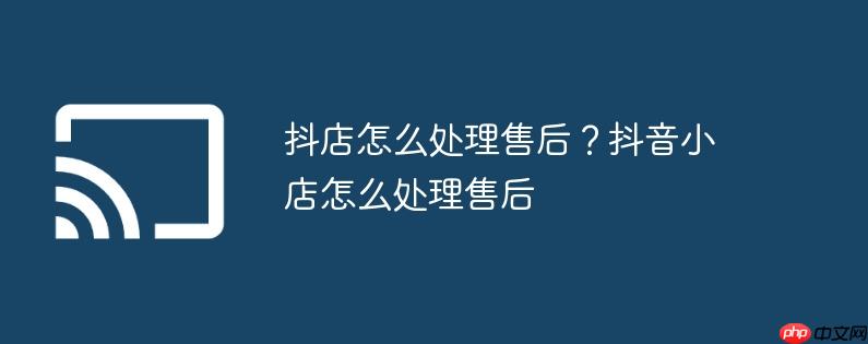 抖店怎么处理售后?抖音小店怎么处理售后