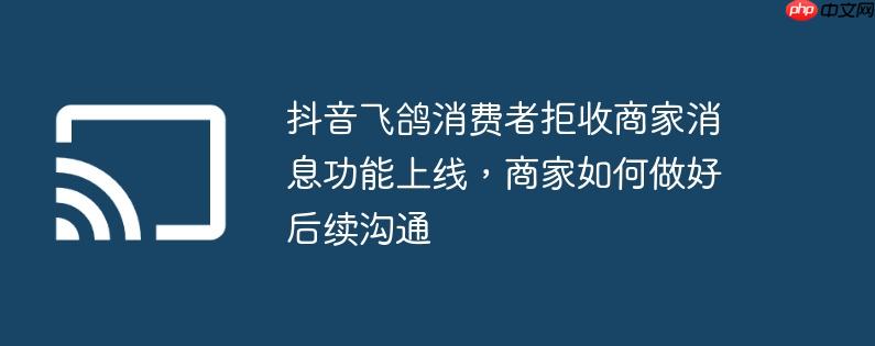 抖音飞鸽消费者拒收商家消息功能上线,商家如何做好后续沟通