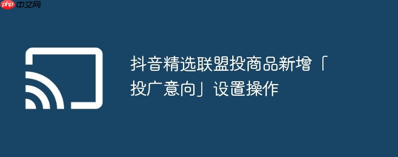 抖音精选联盟投商品新增「投广意向」设置操作