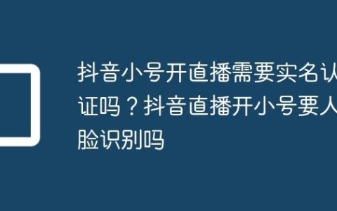 抖音小号开直播需要实名认证吗？抖音直播开小号要人脸识别吗