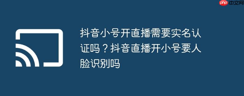 抖音小号开直播需要实名认证吗?抖音直播开小号要人脸识别吗