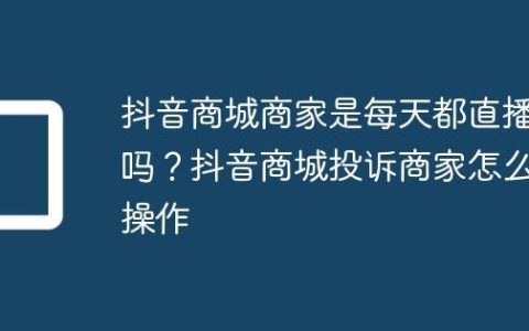 抖音商城商家是每天都直播吗？抖音商城投诉商家怎么操作