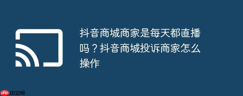 抖音商城商家是每天都直播吗?抖音商城投诉商家怎么操作