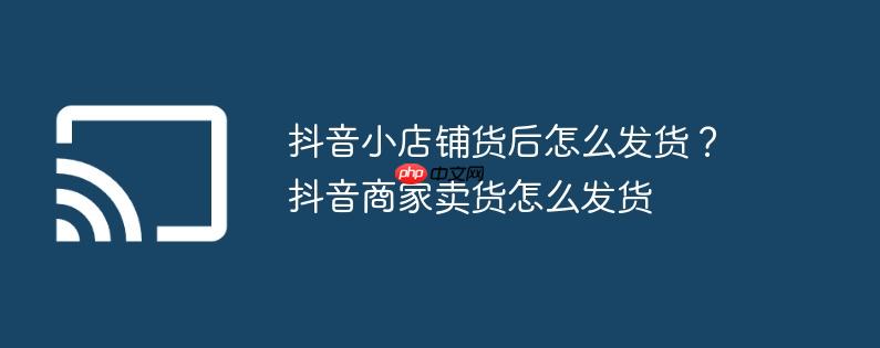 抖音小店铺货后怎么发货？抖音商家卖货怎么发货