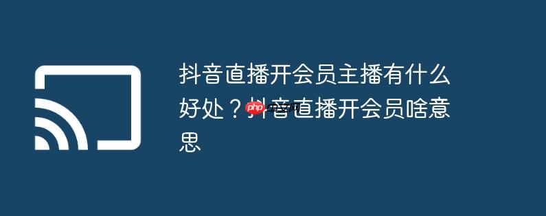 抖音直播开会员主播有什么好处?抖音直播开会员啥意思