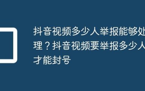 抖音视频多少人举报能够处理？抖音视频要举报多少人才能封号