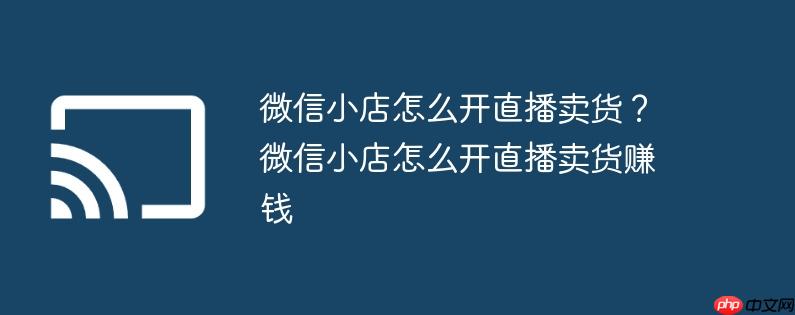 微信小店怎么开直播卖货?微信小店怎么开直播卖货赚钱