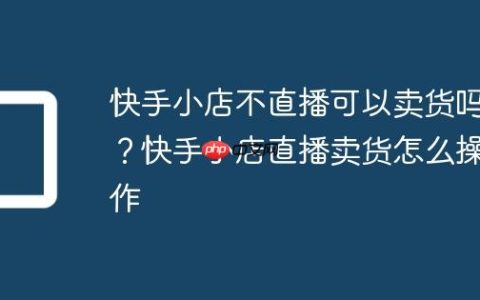 快手小店不直播可以卖货吗？快手小店直播卖货怎么操作