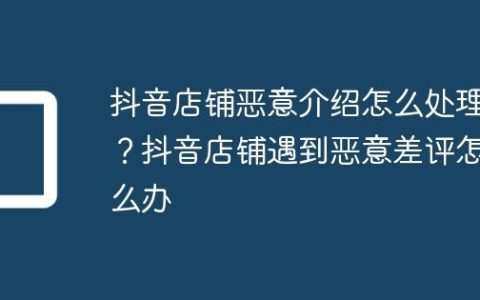 抖音店铺恶意介绍怎么处理？抖音店铺遇到恶意差评怎么办