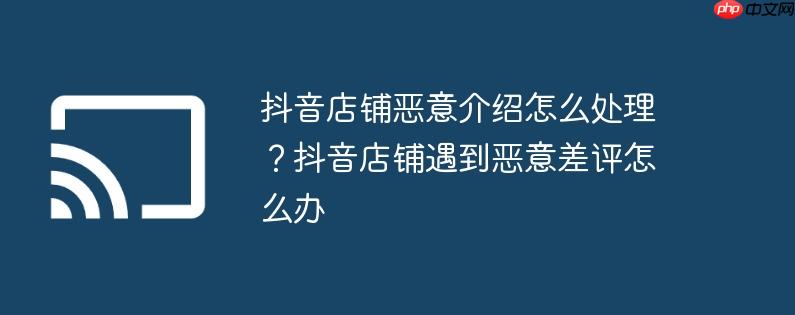 抖音店铺恶意介绍怎么处理?抖音店铺遇到恶意差评怎么办