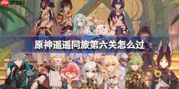 原神遥遥同旅第六关怎么过-原神遥遥同旅第六关攻略