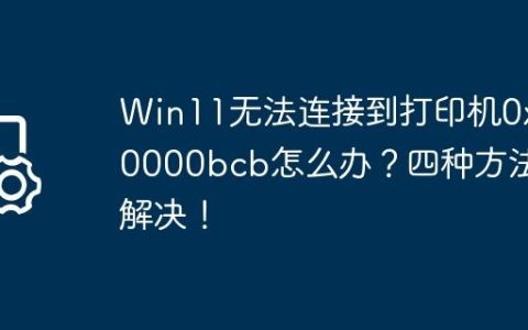 Win11无法连接到打印机0x00000bcb怎么办？四种方法解决！