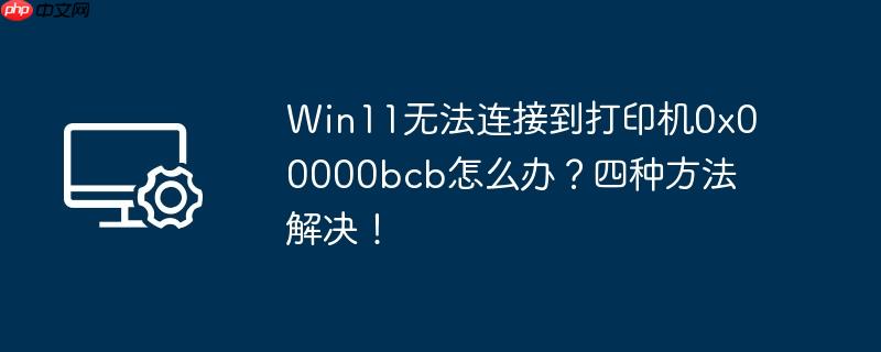 win11无法连接到打印机0x00000bcb怎么办?四种方法解决!