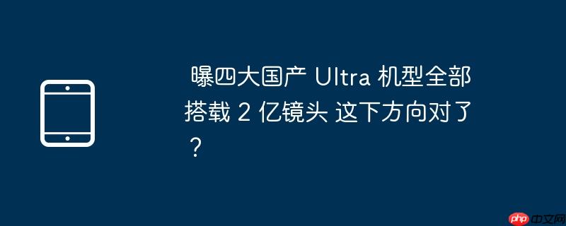 曝四大国产 ultra 机型全部搭载 2 亿镜头 这下方向对了?