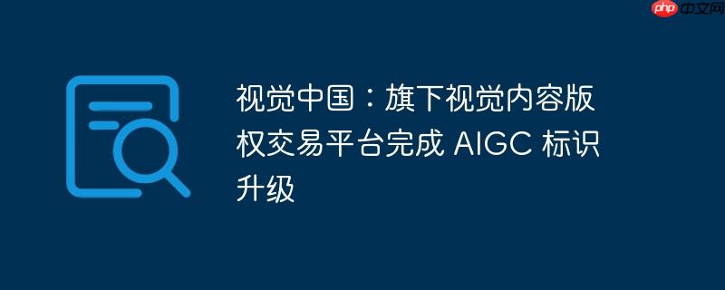 视觉中国:旗下视觉内容版权交易平台完成 aigc 标识升级
