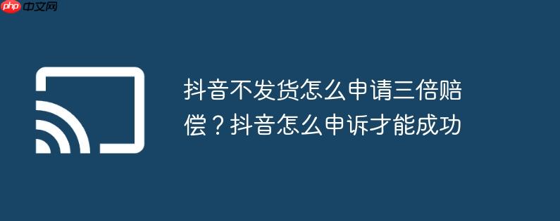抖音不发货怎么申请三倍赔偿？抖音怎么申诉才能成功