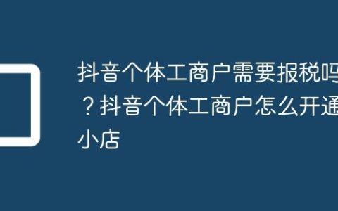抖音个体工商户需要报税吗？抖音个体工商户怎么开通小店