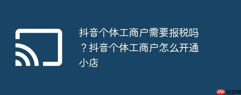 抖音个体工商户需要报税吗?抖音个体工商户怎么开通小店