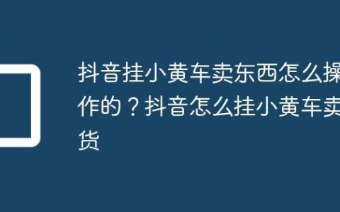 抖音挂小黄车卖东西怎么操作的？抖音怎么挂小黄车卖货
