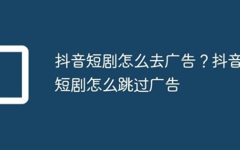 抖音短剧怎么去广告？抖音短剧怎么跳过广告