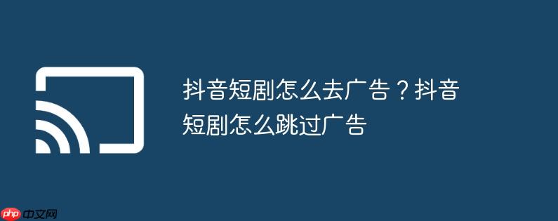 抖音短剧怎么去广告？抖音短剧怎么跳过广告