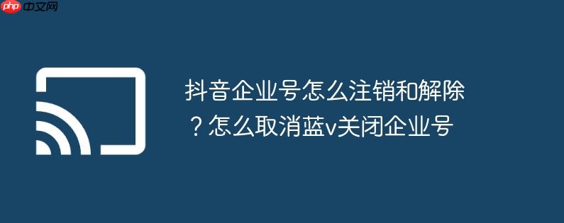 抖音企业号怎么注销和解除?怎么取消蓝v关闭企业号