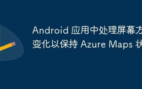 Android 应用中处理屏幕方向变化以保持 Azure Maps 状态
