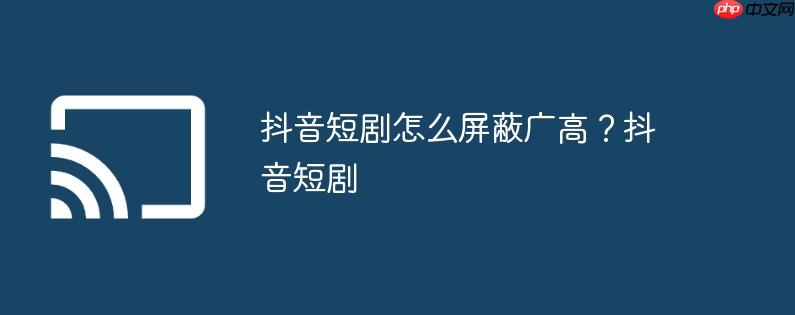抖音短剧怎么屏蔽广高?抖音短剧