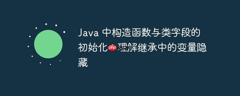 java 中构造函数与类字段的初始化：理解继承中的变量隐藏