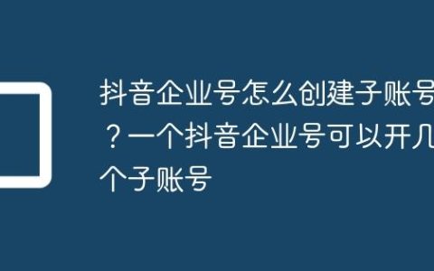 抖音企业号怎么创建子账号？一个抖音企业号可以开几个子账号