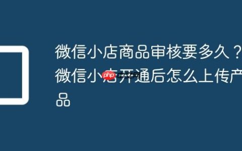 微信小店商品审核要多久？微信小店开通后怎么上传产品